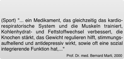 (Sport) "... ein Medikament, das gleichzeitig das kardio-respiratorische System und die Muskeln trainiert, Kohlenhydrat- und Fettstoffwechsel verbessert, die Knochen stärkt, das Gewicht regulieren hilft, stimmungs-aufhellend und antidepressiv wirkt, sowie oft eine sozial integrierende Funktion hat,..." 
Prof. Dr. med. Bernard Marti, 2000